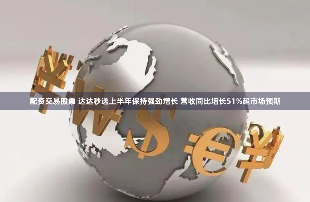 配资交易股票 达达秒送上半年保持强劲增长 营收同比增长51%超市场预期