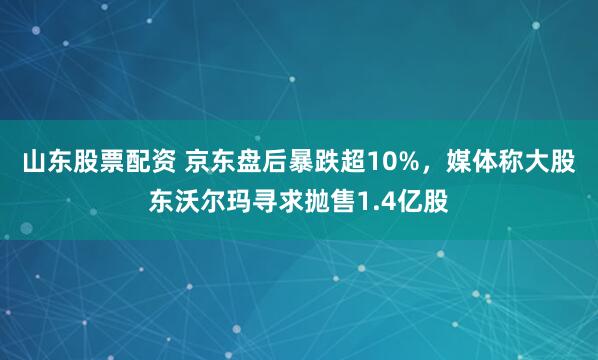 山东股票配资 京东盘后暴跌超10%，媒体称大股东沃尔玛寻求抛售1.4亿股