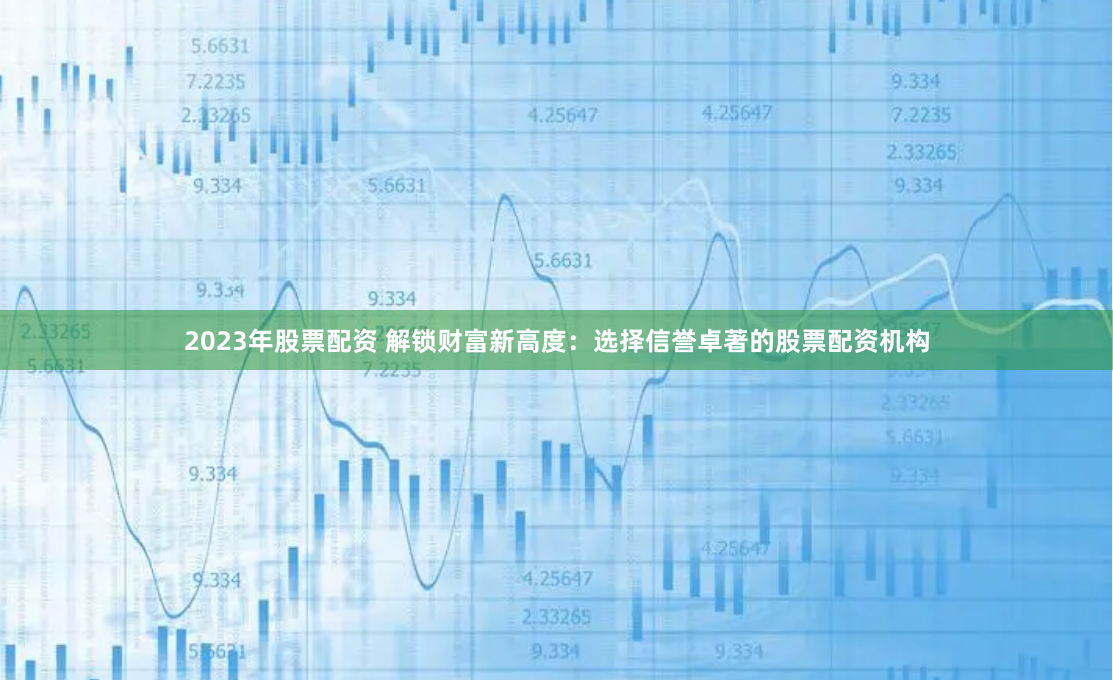 2023年股票配资 解锁财富新高度：选择信誉卓著的股票配资机构