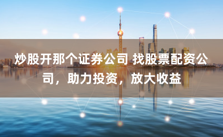 炒股开那个证券公司 找股票配资公司，助力投资，放大收益