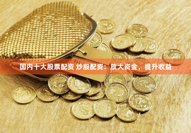 国内十大股票配资 炒股配资：放大资金，提升收益