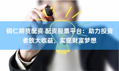 铜仁期货配资 配资股票平台：助力投资者放大收益，实现财富梦想
