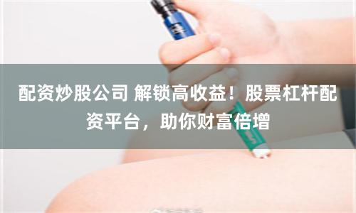 配资炒股公司 解锁高收益！股票杠杆配资平台，助你财富倍增