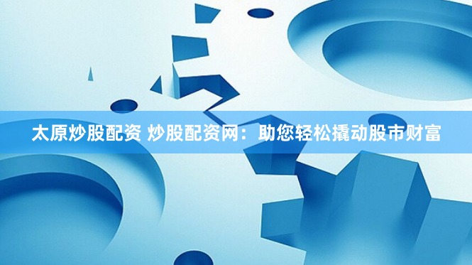 太原炒股配资 炒股配资网：助您轻松撬动股市财富