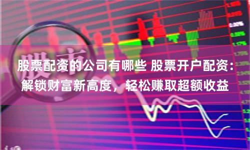 股票配资的公司有哪些 股票开户配资：解锁财富新高度，轻松赚取超额收益