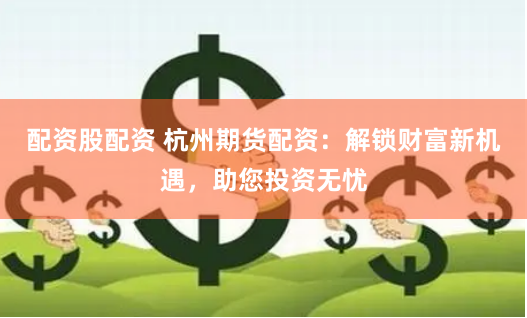 配资股配资 杭州期货配资：解锁财富新机遇，助您投资无忧