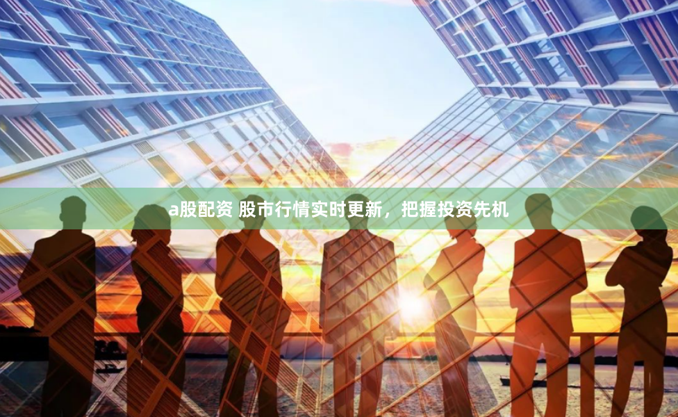 a股配资 股市行情实时更新，把握投资先机