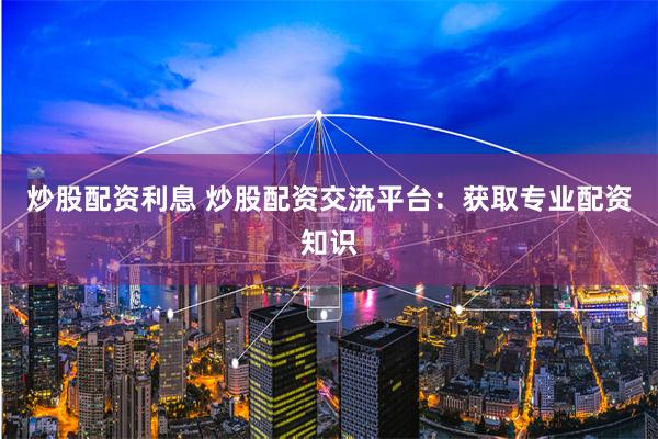 炒股配资利息 炒股配资交流平台：获取专业配资知识