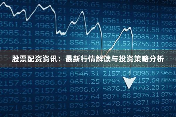 股票配资资讯：最新行情解读与投资策略分析